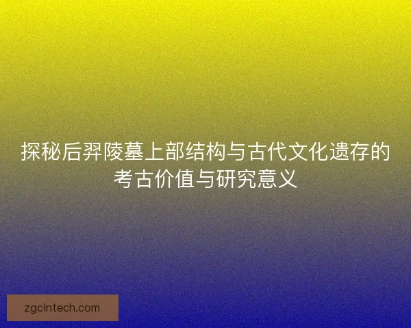 探秘后羿陵墓上部结构与古代文化遗存的考古价值与研究意义