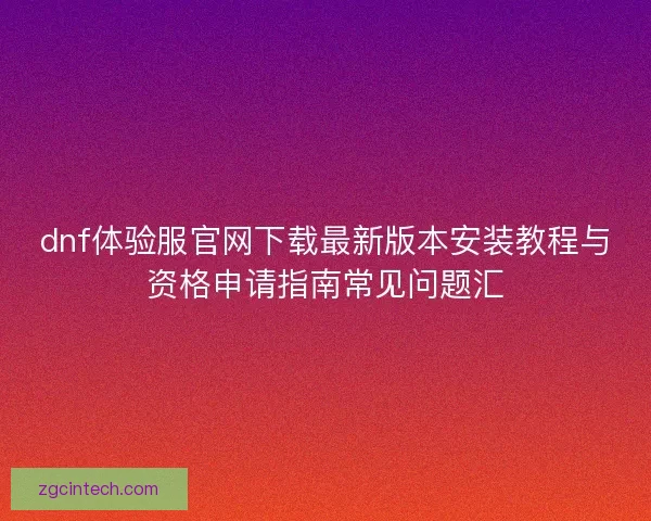 dnf体验服官网下载最新版本安装教程与资格申请指南常见问题汇