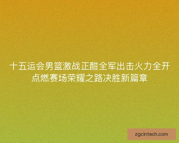 十五运会男篮激战正酣全军出击火力全开点燃赛场荣耀之路决胜新篇章
