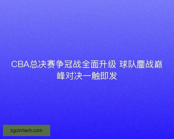 CBA总决赛争冠战全面升级 球队鏖战巅峰对决一触即发