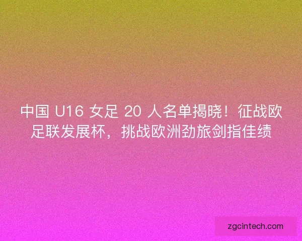 中国 U16 女足 20 人名单揭晓！征战欧足联发展杯，挑战欧洲劲旅剑指佳绩