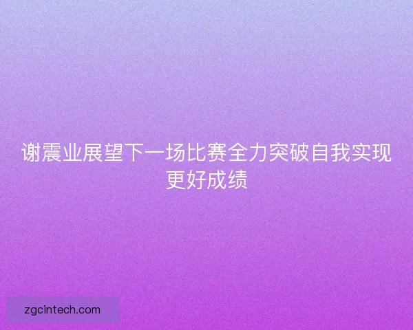 谢震业展望下一场比赛全力突破自我实现更好成绩