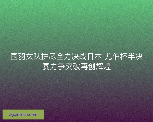 国羽女队拼尽全力决战日本 尤伯杯半决赛力争突破再创辉煌 国羽女队拼尽全力决战日本 尤伯杯半决赛力争突破再创辉煌
