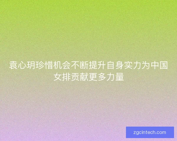 袁心玥珍惜机会不断提升自身实力为中国女排贡献更多力量 袁心玥珍惜机会不断提升自身实力为中国女排贡献更多力量