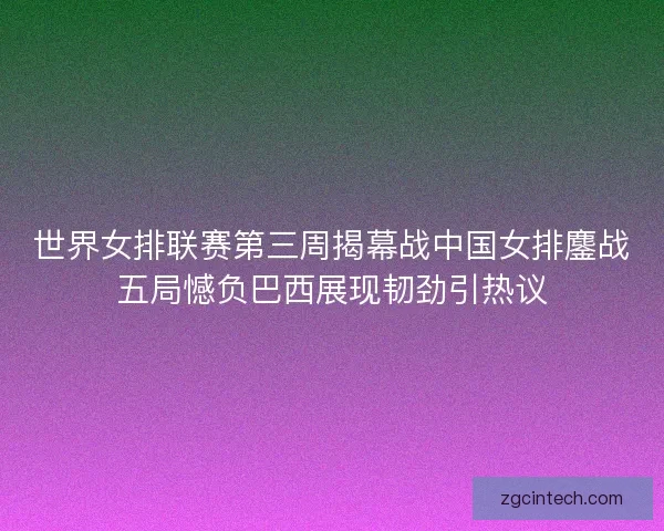 世界女排联赛第三周揭幕战中国女排鏖战五局憾负巴西展现韧劲引热议 世界女排联赛第三周揭幕战中国女排鏖战五局憾负巴西展现韧劲引热议