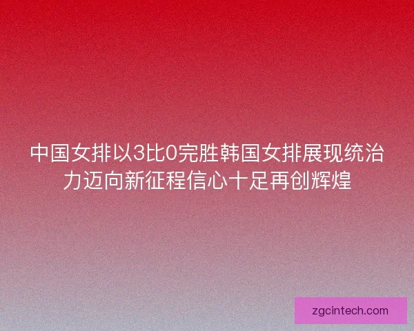 中国女排以3比0完胜韩国女排展现统治力迈向新征程信心十足再创辉煌