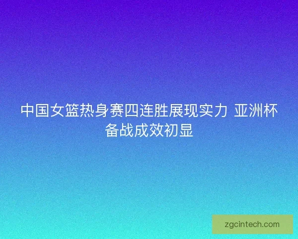 中国女篮热身赛四连胜展现实力 亚洲杯备战成效初显 中国女篮热身赛四连胜展现实力 亚洲杯备战成效初显