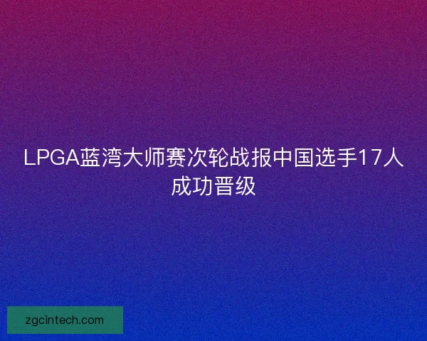 LPGA蓝湾大师赛次轮战报中国选手17人成功晋级 LPGA蓝湾大师赛次轮战报中国选手17人成功晋级
