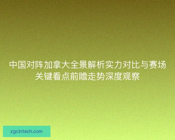 中国对阵加拿大全景解析实力对比与赛场关键看点前瞻走势深度观察