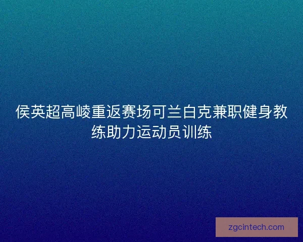 侯英超高崚重返赛场可兰白克兼职健身教练助力运动员训练