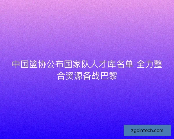 中国篮协公布国家队人才库名单 全力整合资源备战巴黎