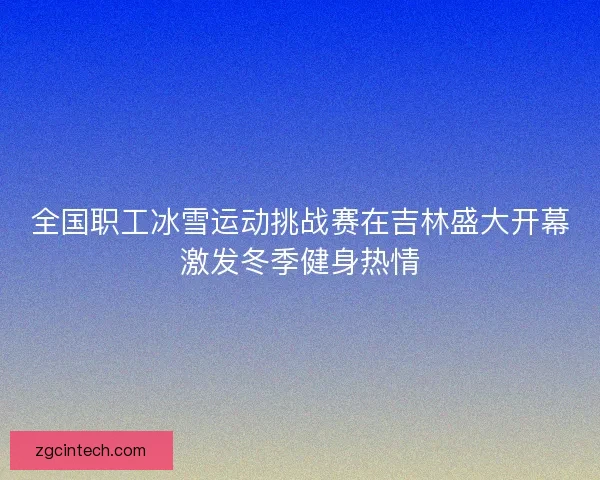 全国职工冰雪运动挑战赛在吉林盛大开幕激发冬季健身热情 全国职工冰雪运动挑战赛在吉林盛大开幕激发冬季健身热情